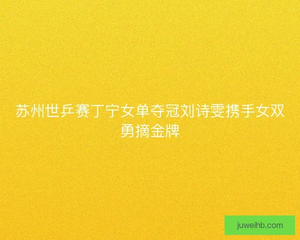 苏州世乒赛丁宁女单夺冠刘诗雯携手女双勇摘金牌