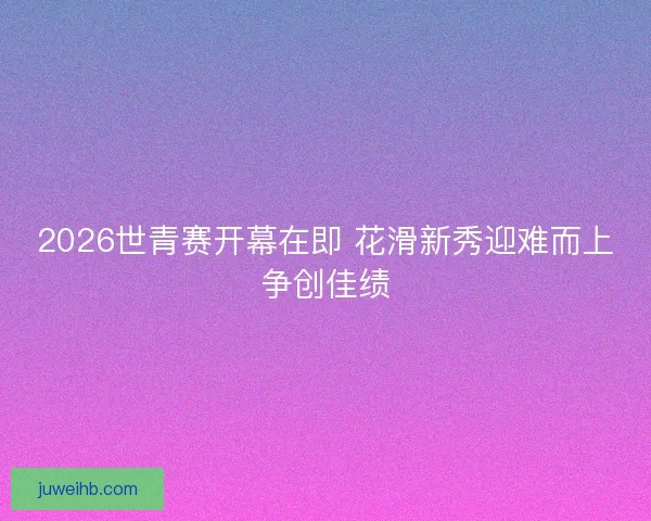 2026世青赛开幕在即 花滑新秀迎难而上争创佳绩
