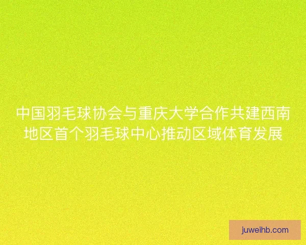 中国羽毛球协会与重庆大学合作共建西南地区首个羽毛球中心推动区域体育发展