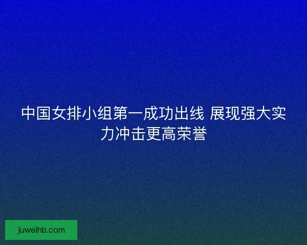 中国女排小组第一成功出线 展现强大实力冲击更高荣誉